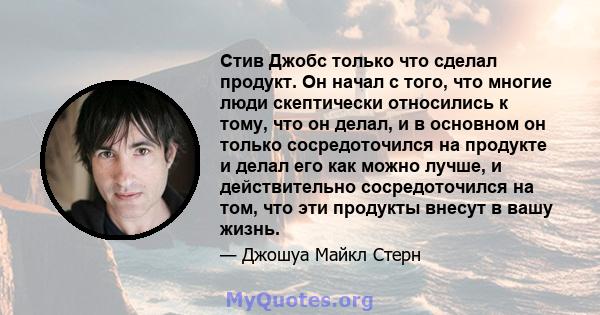 Стив Джобс только что сделал продукт. Он начал с того, что многие люди скептически относились к тому, что он делал, и в основном он только сосредоточился на продукте и делал его как можно лучше, и действительно