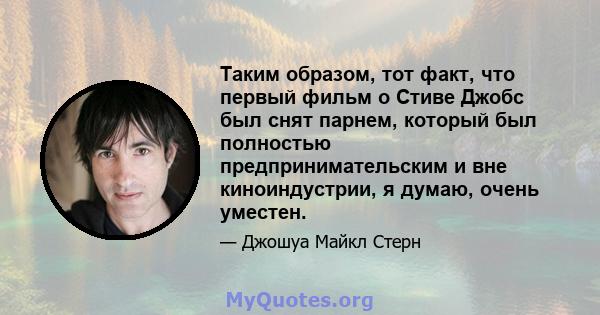 Таким образом, тот факт, что первый фильм о Стиве Джобс был снят парнем, который был полностью предпринимательским и вне киноиндустрии, я думаю, очень уместен.