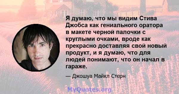 Я думаю, что мы видим Стива Джобса как гениального оратора в макете черной палочки с круглыми очками, вроде как прекрасно доставляя свой новый продукт, и я думаю, что для людей понимают, что он начал в гараже.