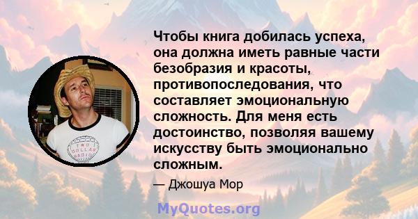 Чтобы книга добилась успеха, она должна иметь равные части безобразия и красоты, противопоследования, что составляет эмоциональную сложность. Для меня есть достоинство, позволяя вашему искусству быть эмоционально