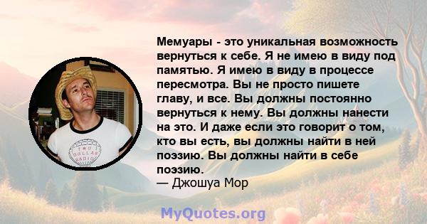 Мемуары - это уникальная возможность вернуться к себе. Я не имею в виду под памятью. Я имею в виду в процессе пересмотра. Вы не просто пишете главу, и все. Вы должны постоянно вернуться к нему. Вы должны нанести на это. 