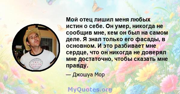 Мой отец лишил меня любых истин о себе. Он умер, никогда не сообщив мне, кем он был на самом деле. Я знал только его фасады, в основном. И это разбивает мне сердце, что он никогда не доверял мне достаточно, чтобы