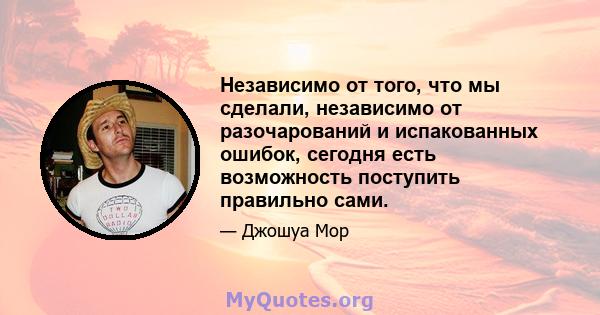 Независимо от того, что мы сделали, независимо от разочарований и испакованных ошибок, сегодня есть возможность поступить правильно сами.