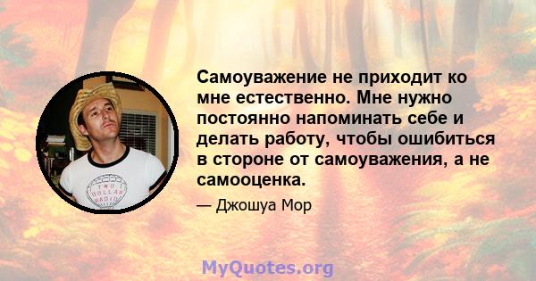 Самоуважение не приходит ко мне естественно. Мне нужно постоянно напоминать себе и делать работу, чтобы ошибиться в стороне от самоуважения, а не самооценка.