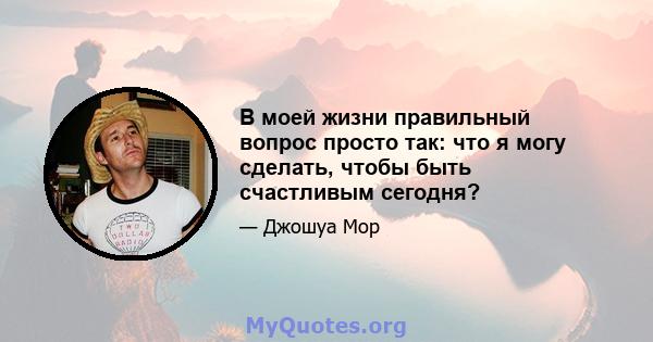 В моей жизни правильный вопрос просто так: что я могу сделать, чтобы быть счастливым сегодня?