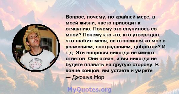 Вопрос, почему, по крайней мере, в моей жизни, часто приводит к отчаянию. Почему это случилось со мной? Почему кто -то, кто утверждал, что любил меня, не относился ко мне с уважением, состраданием, добротой? И т.д. Эти