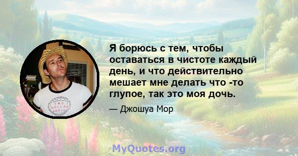 Я борюсь с тем, чтобы оставаться в чистоте каждый день, и что действительно мешает мне делать что -то глупое, так это моя дочь.