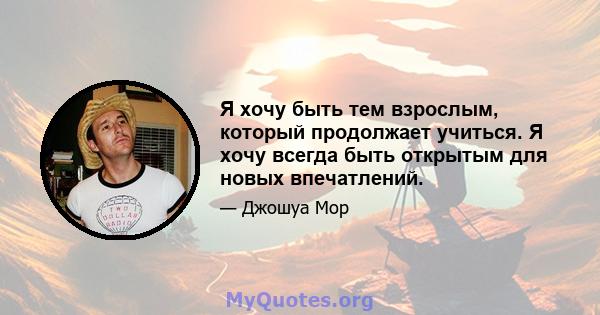 Я хочу быть тем взрослым, который продолжает учиться. Я хочу всегда быть открытым для новых впечатлений.