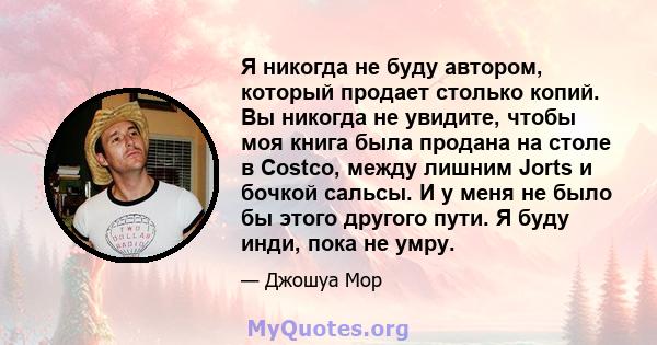 Я никогда не буду автором, который продает столько копий. Вы никогда не увидите, чтобы моя книга была продана на столе в Costco, между лишним Jorts и бочкой сальсы. И у меня не было бы этого другого пути. Я буду инди,