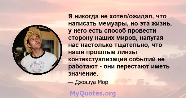 Я никогда не хотел/ожидал, что написать мемуары, но эта жизнь, у него есть способ провести сторону наших миров, напугая нас настолько тщательно, что наши прошлые линзы контекстуализации событий не работают - они