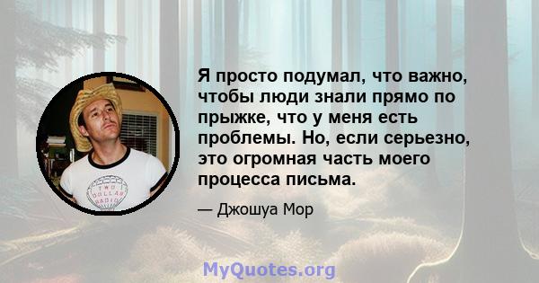 Я просто подумал, что важно, чтобы люди знали прямо по прыжке, что у меня есть проблемы. Но, если серьезно, это огромная часть моего процесса письма.