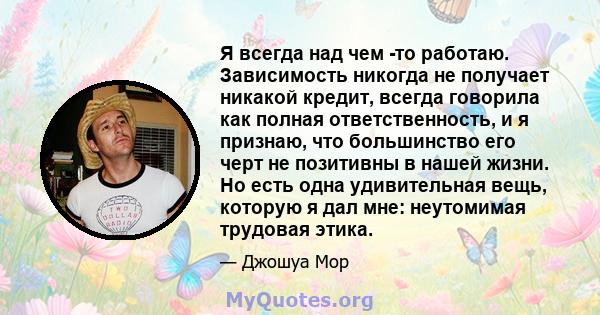 Я всегда над чем -то работаю. Зависимость никогда не получает никакой кредит, всегда говорила как полная ответственность, и я признаю, что большинство его черт не позитивны в нашей жизни. Но есть одна удивительная вещь, 