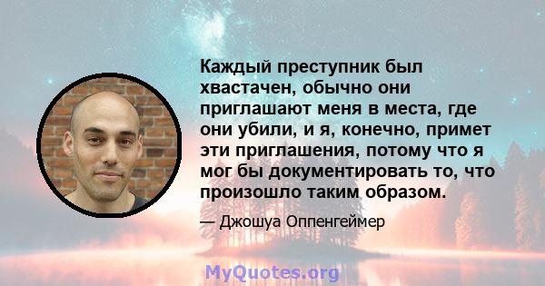 Каждый преступник был хвастачен, обычно они приглашают меня в места, где они убили, и я, конечно, примет эти приглашения, потому что я мог бы документировать то, что произошло таким образом.