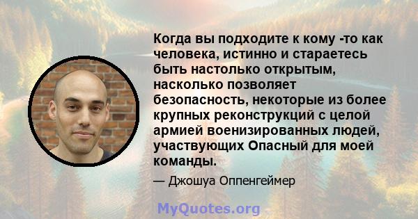 Когда вы подходите к кому -то как человека, истинно и стараетесь быть настолько открытым, насколько позволяет безопасность, некоторые из более крупных реконструкций с целой армией военизированных людей, участвующих