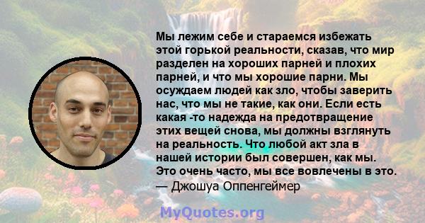 Мы лежим себе и стараемся избежать этой горькой реальности, сказав, что мир разделен на хороших парней и плохих парней, и что мы хорошие парни. Мы осуждаем людей как зло, чтобы заверить нас, что мы не такие, как они.