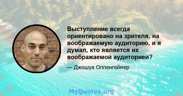 Выступление всегда ориентировано на зрителя, на воображаемую аудиторию, и я думал, кто является их воображаемой аудиторией?