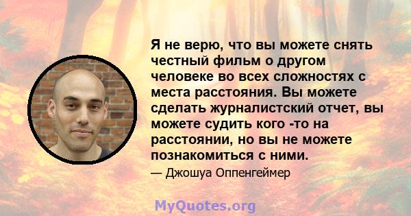 Я не верю, что вы можете снять честный фильм о другом человеке во всех сложностях с места расстояния. Вы можете сделать журналистский отчет, вы можете судить кого -то на расстоянии, но вы не можете познакомиться с ними.