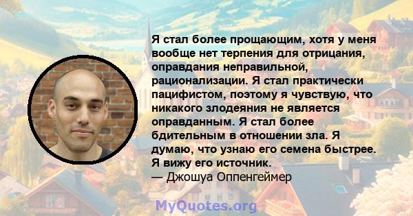 Я стал более прощающим, хотя у меня вообще нет терпения для отрицания, оправдания неправильной, рационализации. Я стал практически пацифистом, поэтому я чувствую, что никакого злодеяния не является оправданным. Я стал