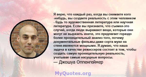 Я верю, что каждый раз, когда вы снимаете кого -нибудь, вы создаете реальность с этим человеком - будь то художественная литература или научная литература. Если вы признаете, что съемки-это случай, когда люди выражают