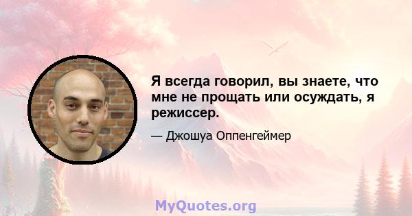 Я всегда говорил, вы знаете, что мне не прощать или осуждать, я режиссер.