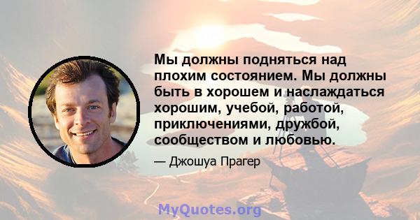 Мы должны подняться над плохим состоянием. Мы должны быть в хорошем и наслаждаться хорошим, учебой, работой, приключениями, дружбой, сообществом и любовью.