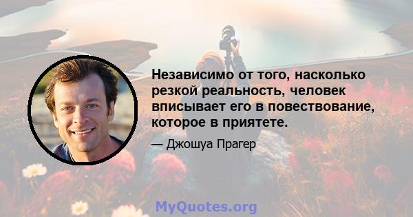 Независимо от того, насколько резкой реальность, человек вписывает его в повествование, которое в приятете.