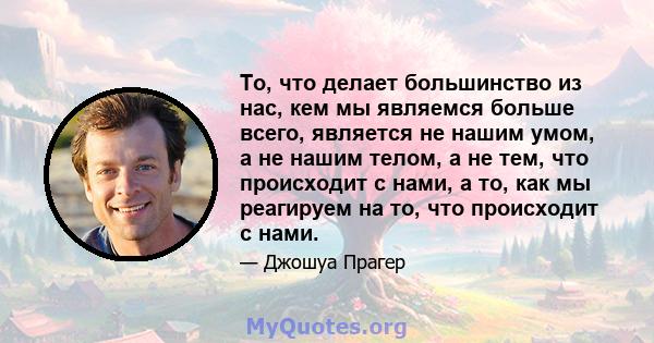 То, что делает большинство из нас, кем мы являемся больше всего, является не нашим умом, а не нашим телом, а не тем, что происходит с нами, а то, как мы реагируем на то, что происходит с нами.