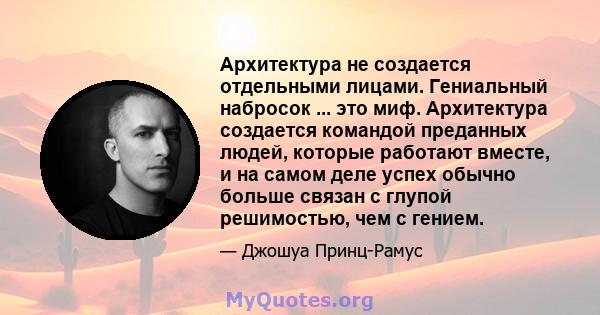 Архитектура не создается отдельными лицами. Гениальный набросок ... это миф. Архитектура создается командой преданных людей, которые работают вместе, и на самом деле успех обычно больше связан с глупой решимостью, чем с 