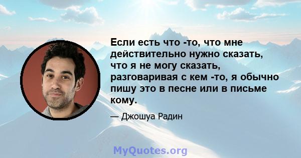 Если есть что -то, что мне действительно нужно сказать, что я не могу сказать, разговаривая с кем -то, я обычно пишу это в песне или в письме кому.