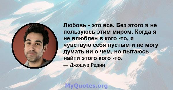 Любовь - это все. Без этого я не пользуюсь этим миром. Когда я не влюблен в кого -то, я чувствую себя пустым и не могу думать ни о чем, но пытаюсь найти этого кого -то.