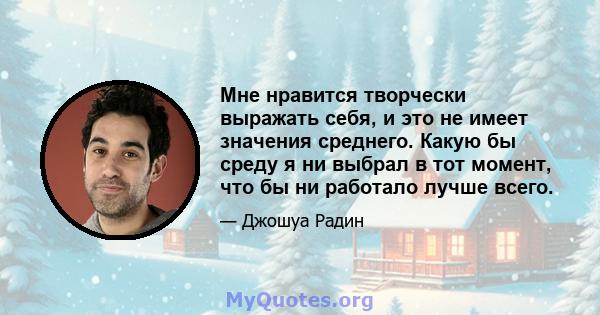 Мне нравится творчески выражать себя, и это не имеет значения среднего. Какую бы среду я ни выбрал в тот момент, что бы ни работало лучше всего.