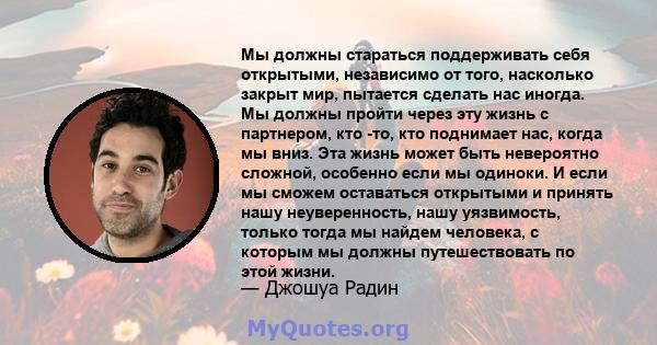 Мы должны стараться поддерживать себя открытыми, независимо от того, насколько закрыт мир, пытается сделать нас иногда. Мы должны пройти через эту жизнь с партнером, кто -то, кто поднимает нас, когда мы вниз. Эта жизнь