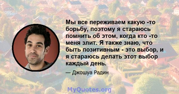 Мы все переживаем какую -то борьбу, поэтому я стараюсь помнить об этом, когда кто -то меня злит. Я также знаю, что быть позитивным - это выбор, и я стараюсь делать этот выбор каждый день.