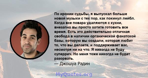 По иронии судьбы, я выпускал больше новой музыки с тех пор, как покинул лейбл. Когда все повара удаляются с кухни, внезапно вы просто хотите готовить все время. Есть это действительно отличная свобода в наличии