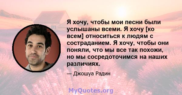 Я хочу, чтобы мои песни были услышаны всеми. Я хочу [ко всем] относиться к людям с состраданием. Я хочу, чтобы они поняли, что мы все так похожи, но мы сосредоточимся на наших различиях.