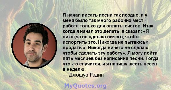 Я начал писать песни так поздно, и у меня было так много рабочих мест - работа только для оплаты счетов. Итак, когда я начал это делать, я сказал: «Я никогда не сделаю ничего, чтобы испортить это. Никогда не пытаюсь«