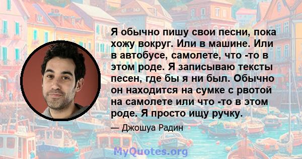 Я обычно пишу свои песни, пока хожу вокруг. Или в машине. Или в автобусе, самолете, что -то в этом роде. Я записываю тексты песен, где бы я ни был. Обычно он находится на сумке с рвотой на самолете или что -то в этом