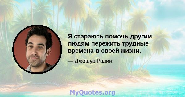 Я стараюсь помочь другим людям пережить трудные времена в своей жизни.