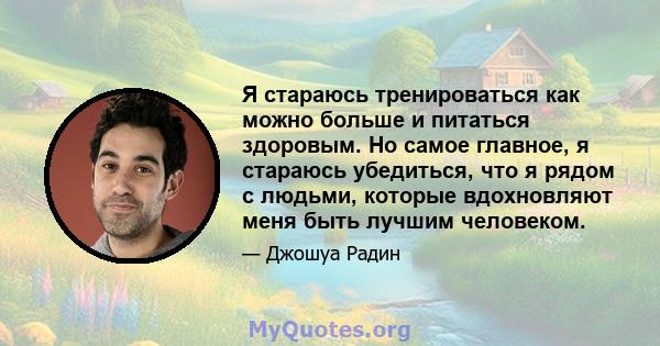 Я стараюсь тренироваться как можно больше и питаться здоровым. Но самое главное, я стараюсь убедиться, что я рядом с людьми, которые вдохновляют меня быть лучшим человеком.