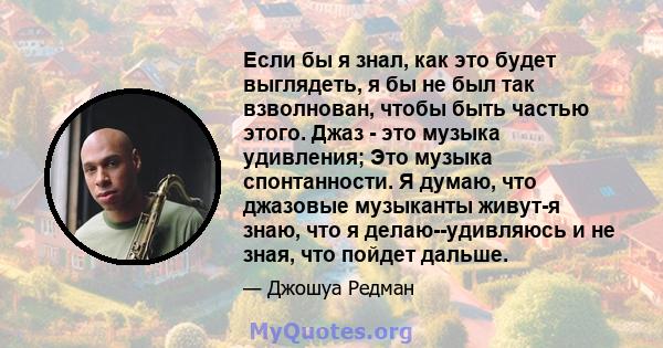 Если бы я знал, как это будет выглядеть, я бы не был так взволнован, чтобы быть частью этого. Джаз - это музыка удивления; Это музыка спонтанности. Я думаю, что джазовые музыканты живут-я знаю, что я делаю--удивляюсь и