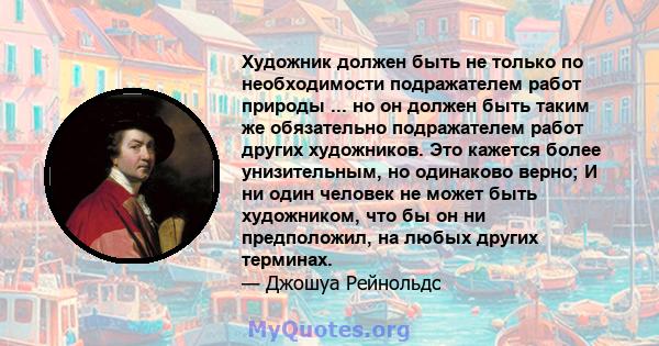 Художник должен быть не только по необходимости подражателем работ природы ... но он должен быть таким же обязательно подражателем работ других художников. Это кажется более унизительным, но одинаково верно; И ни один