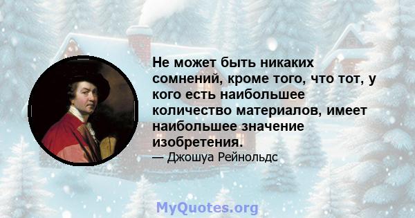 Не может быть никаких сомнений, кроме того, что тот, у кого есть наибольшее количество материалов, имеет наибольшее значение изобретения.