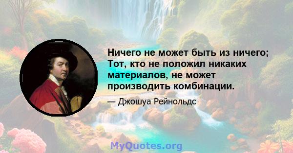 Ничего не может быть из ничего; Тот, кто не положил никаких материалов, не может производить комбинации.