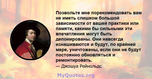 Позвольте мне порекомендовать вам не иметь слишком большой зависимости от вашей практики или памяти, какими бы сильными эти впечатления могут быть депонированы. Они навсегда изнашиваются и будут, по крайней мере,