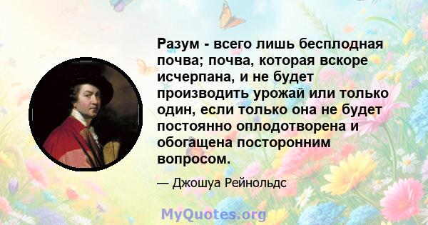 Разум - всего лишь бесплодная почва; почва, которая вскоре исчерпана, и не будет производить урожай или только один, если только она не будет постоянно оплодотворена и обогащена посторонним вопросом.