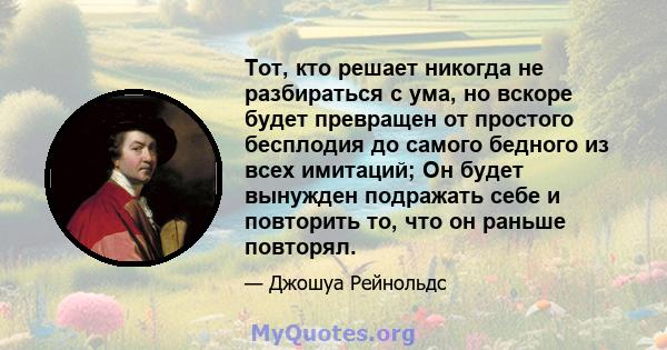 Тот, кто решает никогда не разбираться с ума, но вскоре будет превращен от простого бесплодия до самого бедного из всех имитаций; Он будет вынужден подражать себе и повторить то, что он раньше повторял.