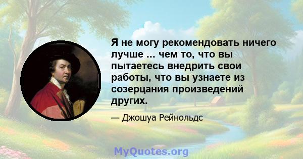 Я не могу рекомендовать ничего лучше ... чем то, что вы пытаетесь внедрить свои работы, что вы узнаете из созерцания произведений других.