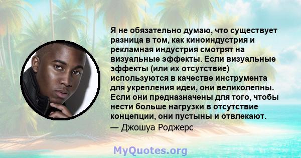 Я не обязательно думаю, что существует разница в том, как киноиндустрия и рекламная индустрия смотрят на визуальные эффекты. Если визуальные эффекты (или их отсутствие) используются в качестве инструмента для укрепления 