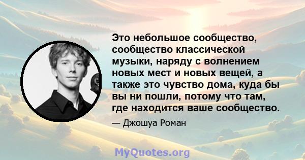 Это небольшое сообщество, сообщество классической музыки, наряду с волнением новых мест и новых вещей, а также это чувство дома, куда бы вы ни пошли, потому что там, где находится ваше сообщество.