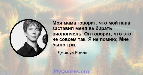 Моя мама говорит, что мой папа заставил меня выбирать виолончель. Он говорит, что это не совсем так. Я не помню; Мне было три.